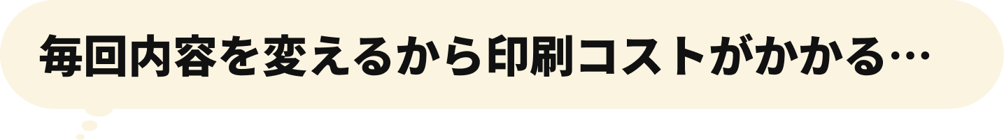 毎回内容を変えるから印刷コストがかかる…